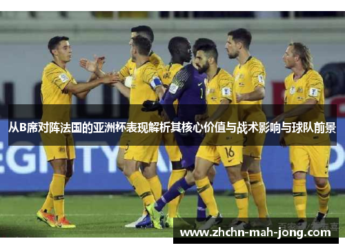 从B席对阵法国的亚洲杯表现解析其核心价值与战术影响与球队前景