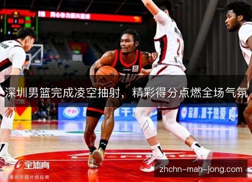 深圳男篮完成凌空抽射，精彩得分点燃全场气氛